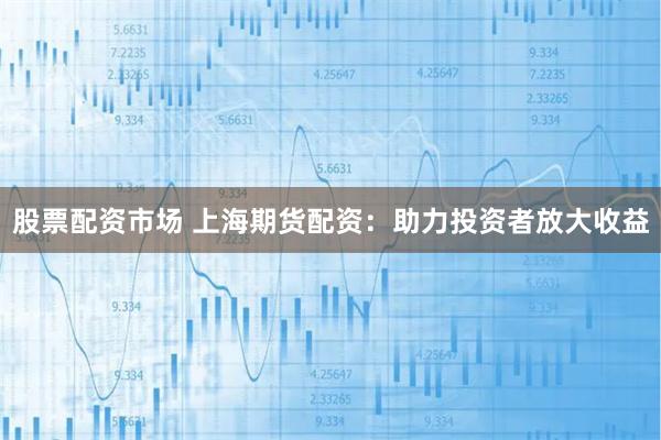 股票配资市场 上海期货配资：助力投资者放大收益